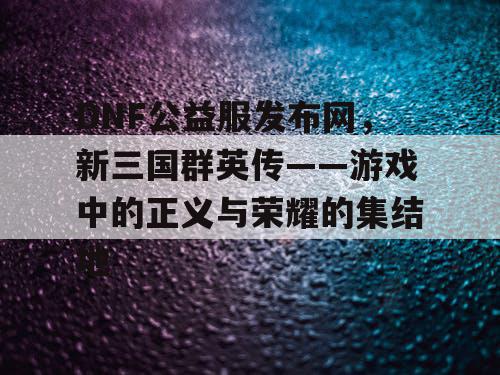 DNF公益服发布网，新三国群英传——游戏中的正义与荣耀的集结地