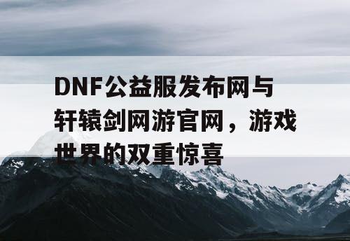 DNF公益服发布网与轩辕剑网游官网，游戏世界的双重惊喜