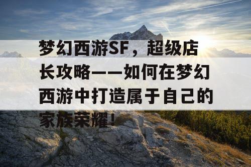 梦幻西游SF，超级店长攻略——如何在梦幻西游中打造属于自己的家族荣耀！