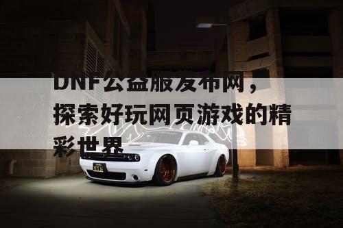 DNF公益服发布网，探索好玩网页游戏的精彩世界