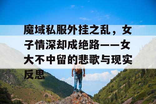 魔域私服外挂之乱，女子情深却成绝路——女大不中留的悲歌与现实反思