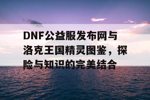 DNF公益服发布网与洛克王国精灵图鉴，探险与知识的完美结合