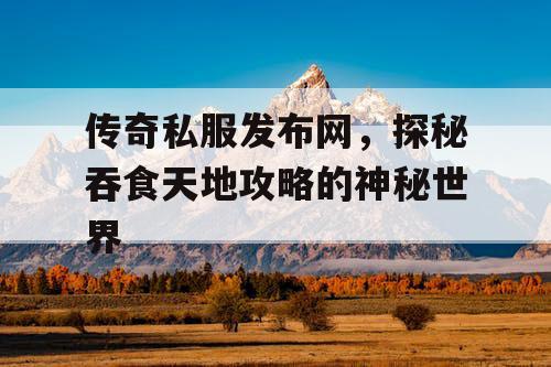 传奇私服发布网,探秘吞食天地攻略的神秘世界 传奇私服发布网,探秘吞食天地攻略的神秘世界