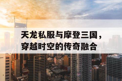 天龙私服与摩登三国，穿越时空的传奇融合