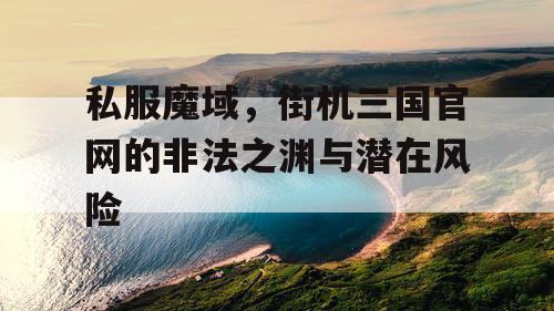 私服魔域,街机三国官网的非法之渊与潜在风险 私服魔域,街机三国官网的非法之渊与潜在风险