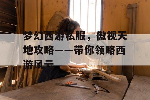 梦幻西游私服，傲视天地攻略——带你领略西游风云