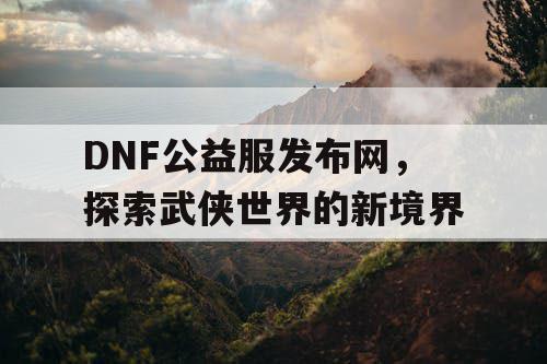 DNF公益服发布网，探索武侠世界的新境界