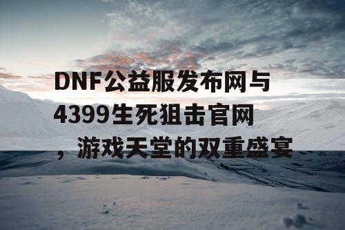 DNF公益服发布网与4399生死狙击官网，游戏天堂的双重盛宴