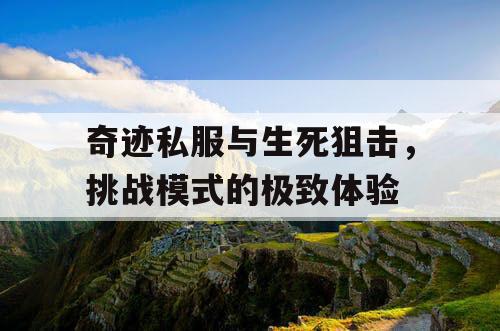 奇迹私服与生死狙击,挑战模式的极致体验 奇迹私服与生死狙击,挑战模式的极致体验