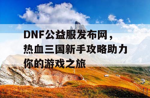 DNF公益服发布网,热血三国新手攻略助力你的游戏之旅 DNF公益服发布网,热血三国新手攻略助力你的游戏之旅