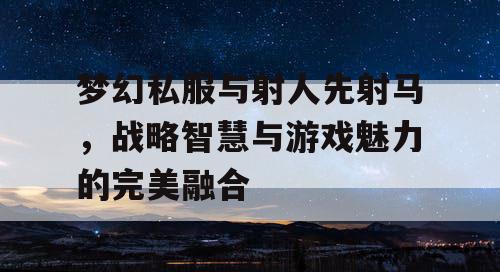梦幻私服与射人先射马，战略智慧与游戏魅力的完美融合