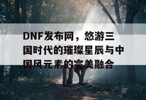 DNF发布网，悠游三国时代的璀璨星辰与中国风元素的完美融合