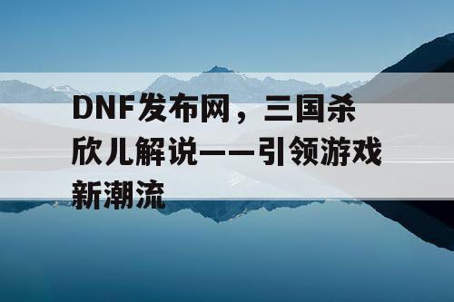 DNF发布网，三国杀欣儿解说——引领游戏新潮流