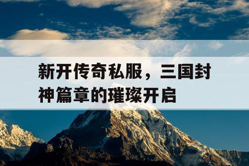 新开传奇私服，三国封神篇章的璀璨开启