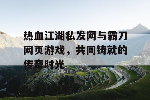 热血江湖私发网与霸刀网页游戏，共同铸就的传奇时光