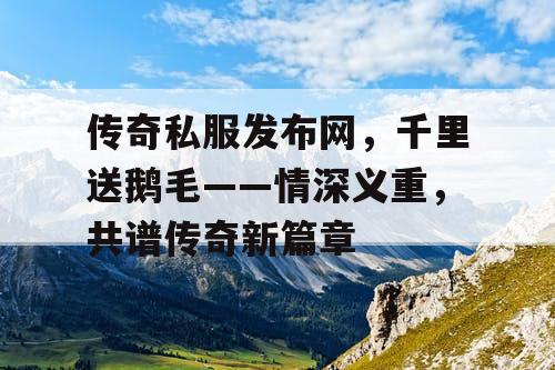 传奇私服发布网，千里送鹅毛——情深义重，共谱传奇新篇章