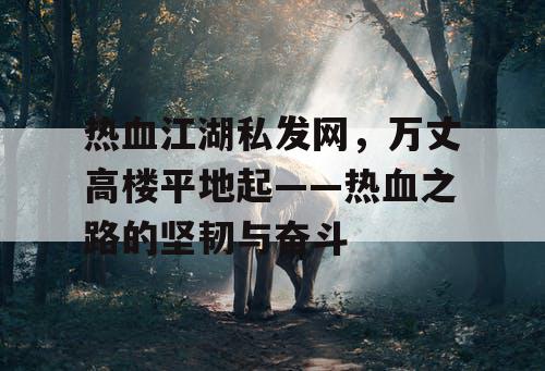 热血江湖私发网,万丈高楼平地起——热血之路的坚韧与奋斗 热血江湖私发网,万丈高楼平地起——热血之路的坚韧与奋斗