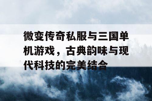 微变传奇私服与三国单机游戏，古典韵味与现代科技的完美结合