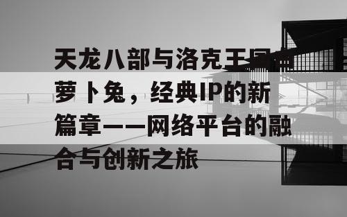 天龙八部与洛克王国白萝卜兔，经典IP的新篇章——网络平台的融合与创新之旅