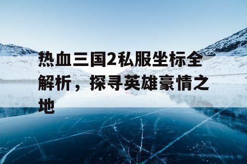 热血三国2私服坐标全解析,探寻英雄豪情之地 热血三国2私服坐标全解析,探寻英雄豪情之地