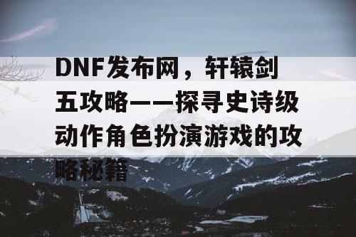 DNF发布网,轩辕剑五攻略——探寻史诗级动作角色扮演游戏的攻略秘籍 DNF发布网,轩辕剑五攻略——探寻史诗级动作角色扮演游戏的攻略秘籍