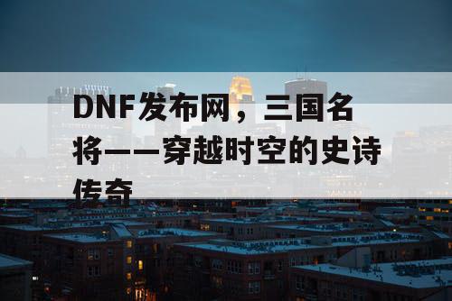 DNF发布网，三国名将——穿越时空的史诗传奇