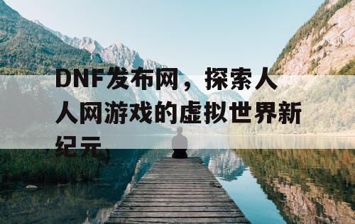 DNF发布网，探索人人网游戏的虚拟世界新纪元
