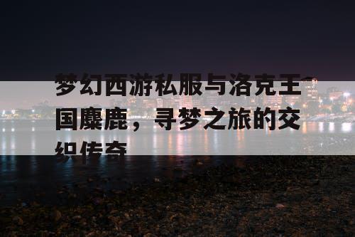 梦幻西游私服与洛克王国麋鹿，寻梦之旅的交织传奇