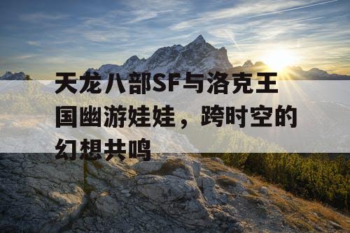 天龙八部SF与洛克王国幽游娃娃,跨时空的幻想共鸣 天龙八部SF与洛克王国幽游娃娃,跨时空的幻想共鸣