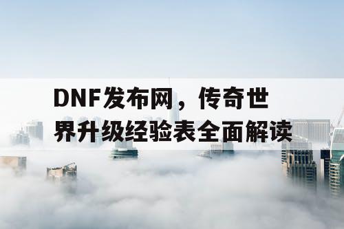 DNF发布网，传奇世界升级经验表全面解读