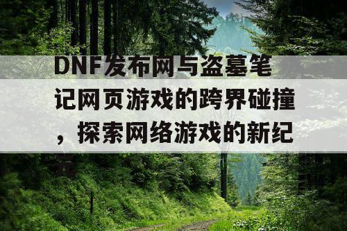 DNF发布网与盗墓笔记网页游戏的跨界碰撞，探索网络游戏的新纪元