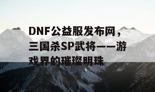 DNF公益服发布网，三国杀SP武将——游戏界的璀璨明珠