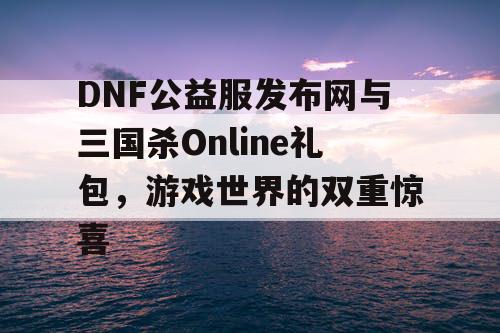 DNF公益服发布网与三国杀Online礼包，游戏世界的双重惊喜