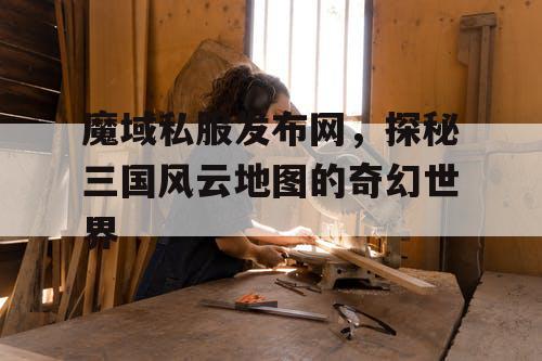 魔域私服发布网，探秘三国风云地图的奇幻世界