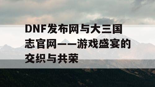 DNF发布网与大三国志官网——游戏盛宴的交织与共荣