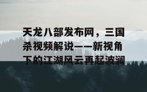 天龙八部发布网，三国杀视频解说——新视角下的江湖风云再起波澜