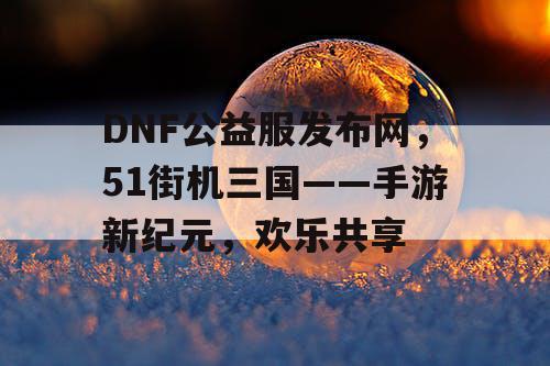 DNF公益服发布网，51街机三国——手游新纪元，欢乐共享