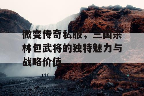 微变传奇私服，三国杀林包武将的独特魅力与战略价值