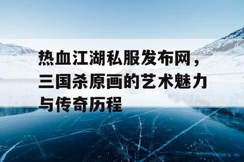 热血江湖私服发布网，三国杀原画的艺术魅力与传奇历程