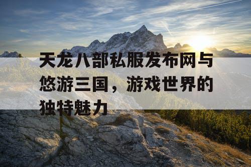 天龙八部私服发布网与悠游三国，游戏世界的独特魅力