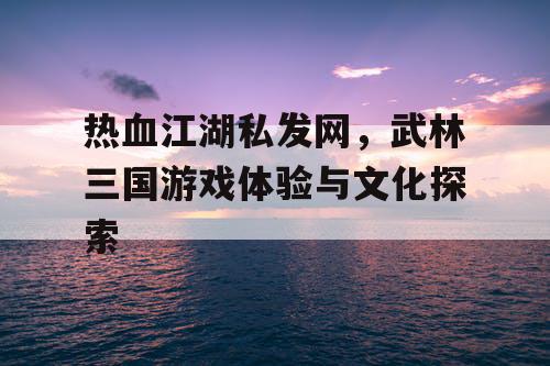 热血江湖私发网，武林三国游戏体验与文化探索