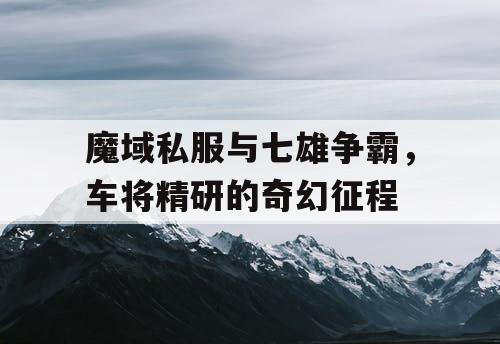魔域私服与七雄争霸，车将精研的奇幻征程