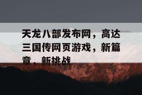 天龙八部发布网，高达三国传网页游戏，新篇章，新挑战