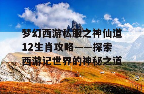 梦幻西游私服之神仙道12生肖攻略——探索西游记世界的神秘之道