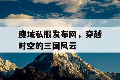 魔域私服发布网，穿越时空的三国风云