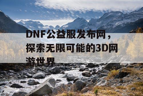 DNF公益服发布网，探索无限可能的3D网游世界