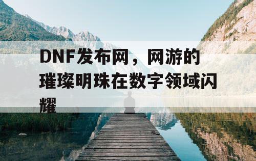 DNF发布网，网游的璀璨明珠在数字领域闪耀
