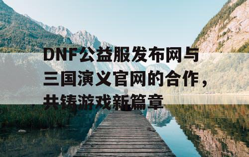 DNF公益服发布网与三国演义官网的合作,共铸游戏新篇章 DNF公益服发布网与三国演义官网的合作,共铸游戏新篇章