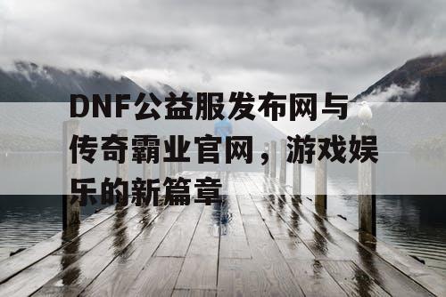 DNF公益服发布网与传奇霸业官网，游戏娱乐的新篇章