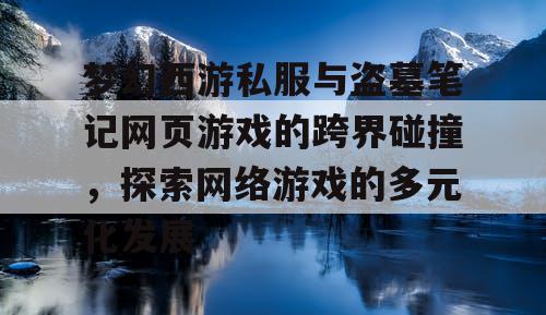 梦幻西游私服与盗墓笔记网页游戏的跨界碰撞，探索网络游戏的多元化发展